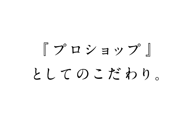 『プロショップ』 としてのこだわり。